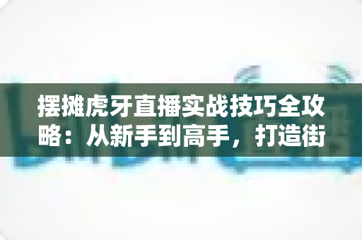 摆摊虎牙直播实战技巧全攻略:从新手到高手,打造街边高人气带货直播间的完整指南 摆摊虎牙直播实战技巧全攻略:从新手到高手,打造街边高人气带货直播间的完整指南