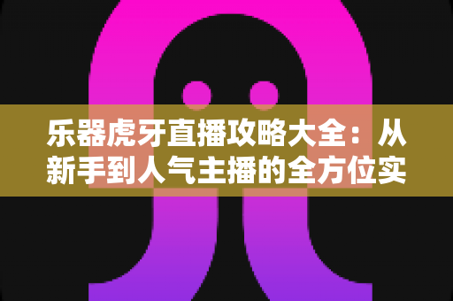 乐器虎牙直播攻略大全:从新手到人气主播的全方位实战指南 乐器虎牙直播攻略大全:从新手到人气主播的全方位实战指南