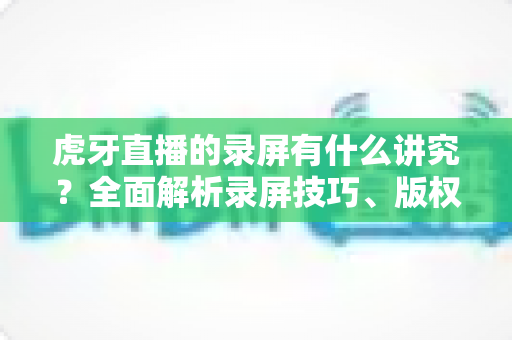 虎牙直播的录屏有什么讲究?全面解析录屏技巧、版权规范与实用注意事项 虎牙直播的录屏有什么讲究?全面解析录屏技巧、版权规范与实用注意事项