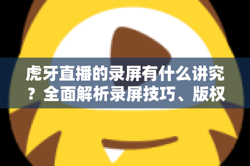 虎牙直播的录屏有什么讲究?全面解析录屏技巧、版权规范与实用注意事项 虎牙直播的录屏有什么讲究?全面解析录屏技巧、版权规范与实用注意事项