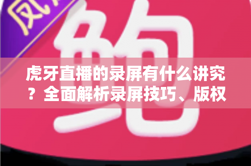 虎牙直播的录屏有什么讲究?全面解析录屏技巧、版权规范与实用注意事项 虎牙直播的录屏有什么讲究?全面解析录屏技巧、版权规范与实用注意事项