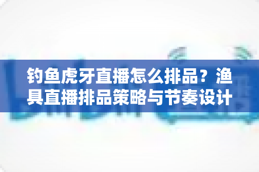 钓鱼虎牙直播怎么排品?渔具直播排品策略与节奏设计全解析 钓鱼虎牙直播怎么排品?渔具直播排品策略与节奏设计全解析