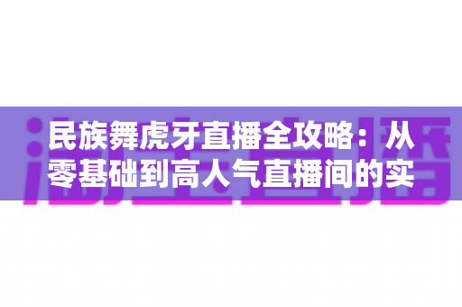 民族舞虎牙直播全攻略:从零基础到高人气直播间的实战指南 民族舞虎牙直播全攻略:从零基础到高人气直播间的实战指南