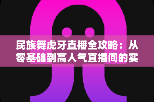 民族舞虎牙直播全攻略:从零基础到高人气直播间的实战指南 民族舞虎牙直播全攻略:从零基础到高人气直播间的实战指南