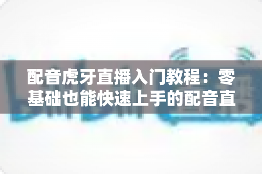 配音虎牙直播入门教程:零基础也能快速上手的配音直播全攻略 配音虎牙直播入门教程:零基础也能快速上手的配音直播全攻略