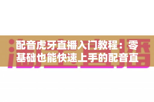 配音虎牙直播入门教程:零基础也能快速上手的配音直播全攻略 配音虎牙直播入门教程:零基础也能快速上手的配音直播全攻略