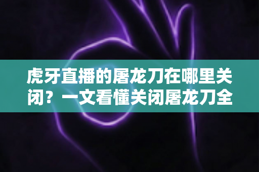 虎牙直播的屠龙刀在哪里关闭？一文看懂关闭屠龙刀全屏特效的完整教程