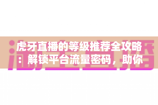 虎牙直播的等级推荐全攻略：解锁平台流量密码，助你快速提升直播间曝光与人气
