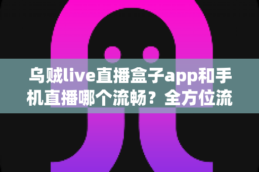 乌贼live直播盒子app和手机直播哪个流畅？全方位流畅度对比与实用优化指南