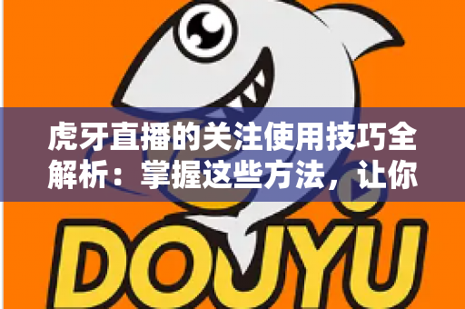 虎牙直播的关注使用技巧全解析:掌握这些方法,让你的观赛体验效率翻倍 虎牙直播的关注使用技巧全解析:掌握这些方法,让你的观赛体验效率翻倍