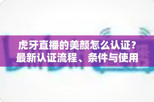 虎牙直播的美颜怎么认证？最新认证流程、条件与使用技巧全解析