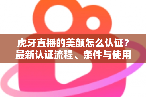 虎牙直播的美颜怎么认证？最新认证流程、条件与使用技巧全解析