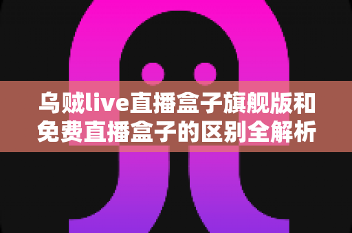乌贼live直播盒子旗舰版和免费直播盒子的区别全解析：看完这篇再决定选哪一款？