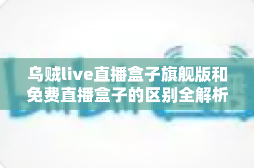 乌贼live直播盒子旗舰版和免费直播盒子的区别全解析：看完这篇再决定选哪一款？