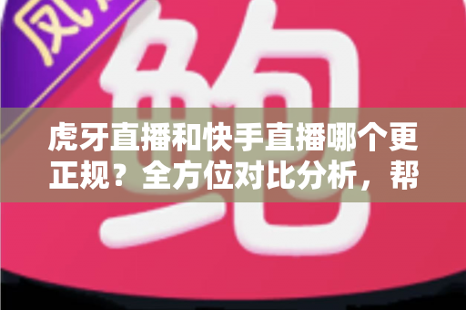 虎牙直播和快手直播哪个更正规？全方位对比分析，帮你找到最放心的直播平台