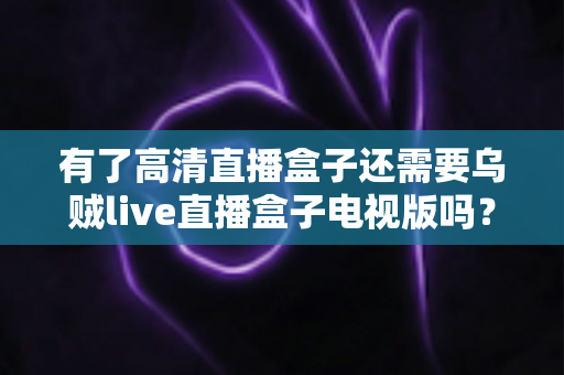有了高清直播盒子还需要乌贼live直播盒子电视版吗？全面解析帮你做出明智选择