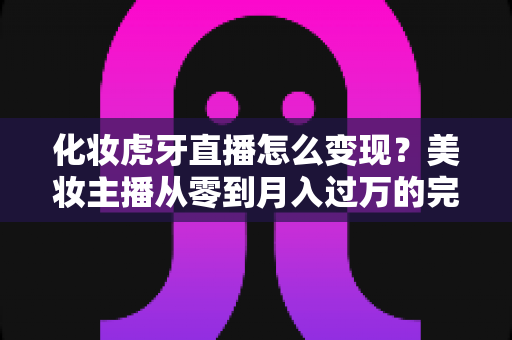 化妆虎牙直播怎么变现?美妆主播从零到月入过万的完整赚钱指南 化妆虎牙直播怎么变现?美妆主播从零到月入过万的完整赚钱指南