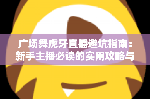 广场舞虎牙直播避坑指南:新手主播必读的实用攻略与风险防范手册 广场舞虎牙直播避坑指南:新手主播必读的实用攻略与风险防范手册