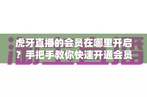 虎牙直播的会员在哪里开启？手把手教你快速开通会员并解锁全部专属特权指南