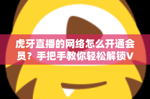 虎牙直播的网络怎么开通会员？手把手教你轻松解锁VIP专属权益完整攻略