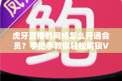 虎牙直播的网络怎么开通会员？手把手教你轻松解锁VIP专属权益完整攻略