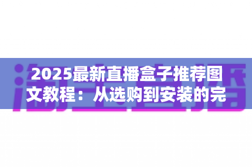 2025最新直播盒子推荐图文教程:从选购到安装的完整避坑指南 2025最新直播盒子推荐图文教程:从选购到安装的完整避坑指南