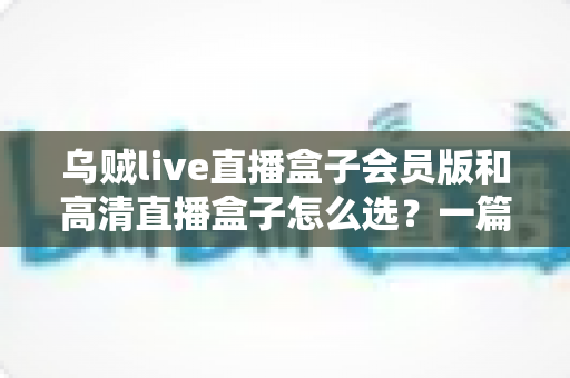 乌贼live直播盒子会员版和高清直播盒子怎么选？一篇文章讲透差异、场景与避坑要点