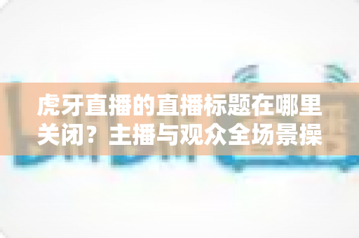 虎牙直播的直播标题在哪里关闭?主播与观众全场景操作指南一次讲透 虎牙直播的直播标题在哪里关闭?主播与观众全场景操作指南一次讲透