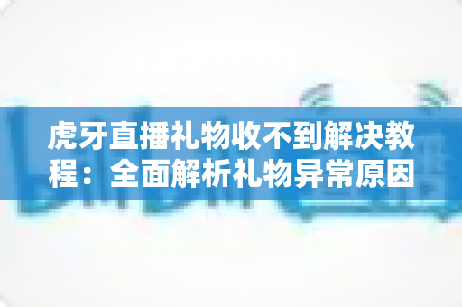 虎牙直播礼物收不到解决教程：全面解析礼物异常原因与快速修复方法