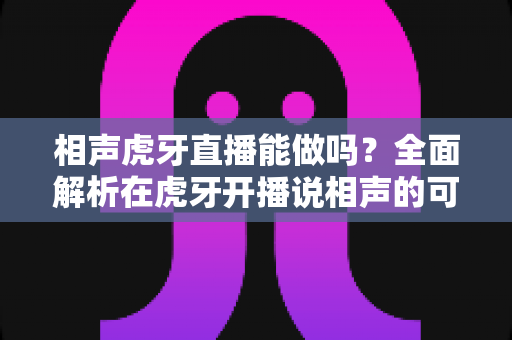 相声虎牙直播能做吗？全面解析在虎牙开播说相声的可行性、资质要求与实操指南