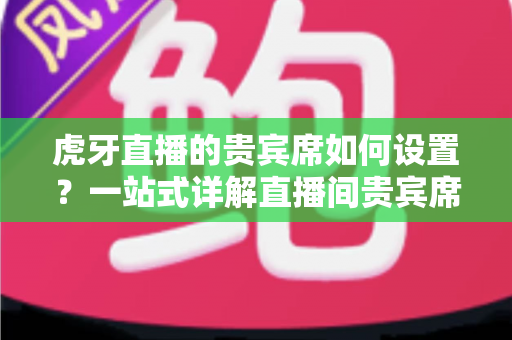虎牙直播的贵宾席如何设置?一站式详解直播间贵宾席开启方法与实用技巧 虎牙直播的贵宾席如何设置?一站式详解直播间贵宾席开启方法与实用技巧