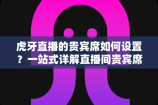 虎牙直播的贵宾席如何设置?一站式详解直播间贵宾席开启方法与实用技巧 虎牙直播的贵宾席如何设置?一站式详解直播间贵宾席开启方法与实用技巧