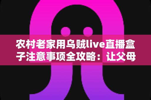 农村老家用乌贼live直播盒子注意事项全攻略：让父母看直播更安心、更省心的实用指南