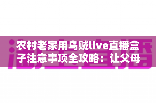农村老家用乌贼live直播盒子注意事项全攻略：让父母看直播更安心、更省心的实用指南