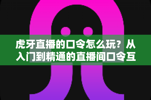 虎牙直播的口令怎么玩?从入门到精通的直播间口令互动全攻略 虎牙直播的口令怎么玩?从入门到精通的直播间口令互动全攻略