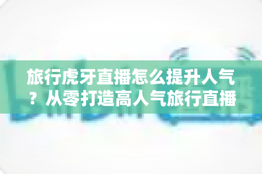 旅行虎牙直播怎么提升人气？从零打造高人气旅行直播间的全攻略