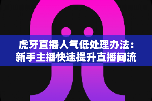 虎牙直播人气低处理办法：新手主播快速提升直播间流量的完整实战指南