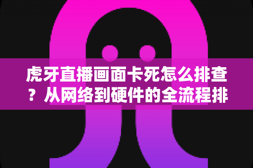 虎牙直播画面卡死怎么排查？从网络到硬件的全流程排查指南，一招解决卡顿难题