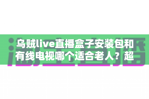 乌贼live直播盒子安装包和有线电视哪个适合老人？超详细对比分析与贴心选购指南