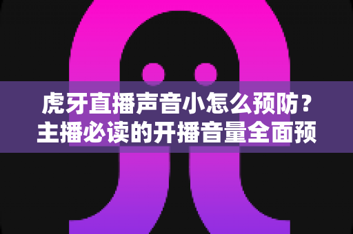 虎牙直播声音小怎么预防？主播必读的开播音量全面预防与排查指南