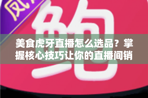 美食虎牙直播怎么选品？掌握核心技巧让你的直播间销量倍增的实战指南