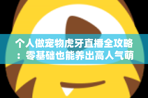 个人做宠物虎牙直播全攻略:零基础也能养出高人气萌宠直播间 个人做宠物虎牙直播全攻略:零基础也能养出高人气萌宠直播间