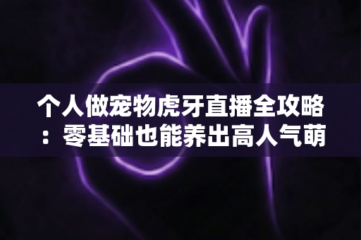 个人做宠物虎牙直播全攻略:零基础也能养出高人气萌宠直播间 个人做宠物虎牙直播全攻略:零基础也能养出高人气萌宠直播间