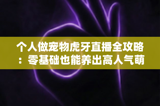 个人做宠物虎牙直播全攻略:零基础也能养出高人气萌宠直播间 个人做宠物虎牙直播全攻略:零基础也能养出高人气萌宠直播间