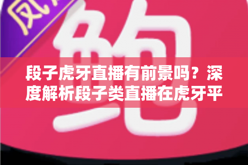 段子虎牙直播有前景吗?深度解析段子类直播在虎牙平台的发展潜力与变现路径 段子虎牙直播有前景吗?深度解析段子类直播在虎牙平台的发展潜力与变现路径