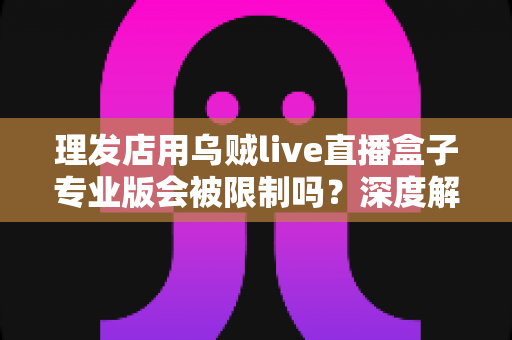 理发店用乌贼live直播盒子专业版会被限制吗?深度解析使用规则、风险与合规指南 理发店用乌贼live直播盒子专业版会被限制吗?深度解析使用规则、风险与合规指南
