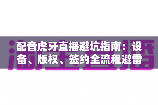 配音虎牙直播避坑指南:设备、版权、签约全流程避雷手册,新手主播必读 配音虎牙直播避坑指南:设备、版权、签约全流程避雷手册,新手主播必读