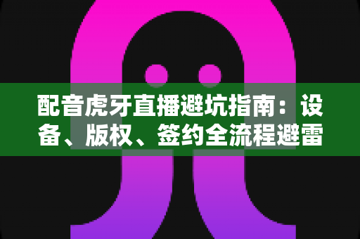 配音虎牙直播避坑指南:设备、版权、签约全流程避雷手册,新手主播必读 配音虎牙直播避坑指南:设备、版权、签约全流程避雷手册,新手主播必读