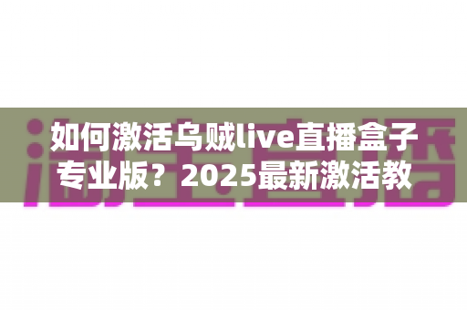 如何激活乌贼live直播盒子专业版?2025最新激活教程与避坑指南 如何激活乌贼live直播盒子专业版?2025最新激活教程与避坑指南