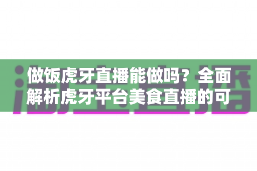 做饭虎牙直播能做吗？全面解析虎牙平台美食直播的可行性、开播条件与运营技巧